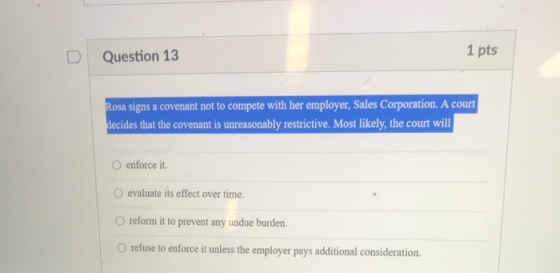 D Question 13 1 pts Rosa signs a covenant not to compete with her employer, Sales Corporation. A court decides that the coven