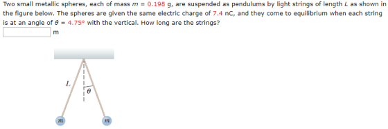 Two small metallic spheres, each of mass m = 0.198 g, are suspended as pendulums by light strings of length L as shown in the figure below. The spheres are given the same electric charge of 7.4 nC, and they come to equilibrium when each string is at an angle of θ-4.75° with the vertical. How long are the strings?