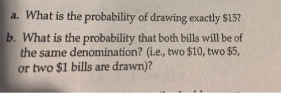 a. What is the probability of drawing exactly $15? b. What is the probability that both bills will be of the same denominatio