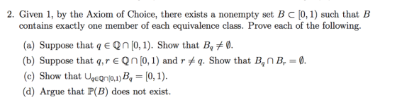 2. Given 1, by the Axiom of Choice, there exists a nonempty set B C [0,1) such that IB contains exactly one member of each equivalence class. Prove each of the following (a) Suppose that q E Qn [0, 1). Show that B (b) Suppose that q, r є Qn [0, 1) and r q. Show that Bqn Br- ow that Ugeonion,B-[0,1). (d) Argue that P(B) does not exist