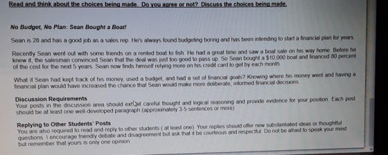 Read and think about the choices being made, Do you agree or not? Discuss the choices being made. No Budget, No Plan: Sean Bought a Boat! Sean is 28 and has a good job as a sales rep. Hes always found budgeting boring and has been intending to start a financial plan for years. Recently Sean went out with some friends on a rented boat to fish. He had a great time and saw a boat sale on his way home. Before he knew it, the salesman convinced Sean that the deal was just too good to pass up. So Sean bought a $10,000 boat and financed 80 percent of the cost for the next 5 years. Sean now finds himself relying more on his credit card to get by each month What if Sean had kept track of his money, used a budget, and had a set of financial goals? Knowing where his money went and having a financial plan would have increased the chance that Sean would make more deliberate, informed financial decisions Discussion Requirements Your posts in the discussion area should extiit careful thought and logical reasonin should be at least one well-developed paragraph (approximately 3-5 sentences or more) g and provide evidence for your position. Each post You are also required to read and reply to other students (at least one). Your replies should offer new substantiated ideas or thoughtful questions. I encourage friendly debate and disagreement but ask that it be courteous and respectful. Do not be afraid to speak your mind but remember that yours is only one opinion Replying to Other Students Posts