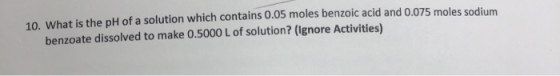 10. What is the pH of a solution which contains 0.05 moles benzoic acid and 0.075 moles sodium benzoate dissolved to make 0.5