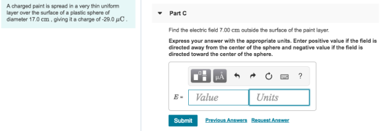 A charged paint is spread in a very thin uniform layer over the surface of a plastic sphere of diameter 17.0 cm, giving it a charge of-29.0 C Part C Find the electric field 7.00 cm outside the surface of the paint layer. Express your answer with the appropriate units. Enter positive value if the field is directed away from the center of the sphere and negative value if the field is directed toward the center of the sphere. B- Value Units SubmitPrev Previous Answers Request Answer