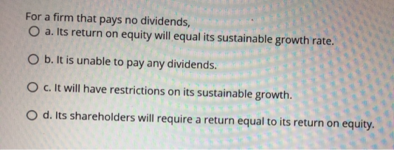 For a firm that pays no dividends, O a. Its return on equity will equal its sustainable growth rate. F COW O b. It is unable