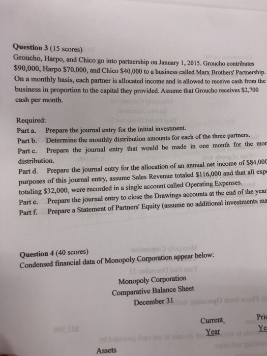 Question 3 (15 scores) Groucho, Harpo, and Chico go into partnership on January 1, 2015. Groucho contributes $90,000, Harpo $70,000, and Chico $40,000 to a business called Marx BrothersPartnership. On a monthly basis, each partner is allocated income and is allowed to receive cash from the business in proportion to the capital they provided. Assume that Groucho receives $2,700 cash per month. Required: Part a. Prepare the journal entry for the initial investment. Part b. Determine the monthly distribution amounts for each of the three partners. Part c. Prepare the journal entry that would be made in one month for the mor distribution Part d. Prepare the journal entry for the allocation of an annual net income of $84,000 purposes of this journal entry, assume Sales Revenue totaled $116,000 and that all exp totaling $32,000, were recorded in a single account called Operating Expenses. Part e. Prepare the journal entry to close the Drawings accounts at the end of the year Part f. Prepare a Statement of Partners Equity (assume no additional investments ma Question 4 (40 scores) Condensed financial data of Monopoly Corporation appear below: Monopoly Corporation Comparative Balance Sheet December 31 Current, Year Pri Ye Assets