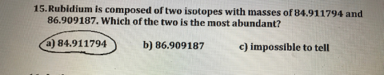 15. Rubidium is composed of two isotopes with masses of 84.911794 and 86.909187. Which of the two is the most abundant? Ca) 84.911794 b) 86.909187 c) impossible to tell
