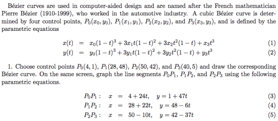 Bézier curves are used in computer-aided design and are named after the French mathematician Pierre Bézier (1910-1999), who worked in the automotive industry. A cubic Bézier curve is deter- parametric equations 1. Choose control points Po(4,1), P1 (28, 48), P2(50, 42), and Ps (40, 5) and draw the corresponding Bézier curve. On the same screen, graph the line segments PoPi, PiP2, and P2Ps using the following parametric equations PoP:4+24t, y-1 +47t PP2 -28+22t, y-48-6t P2P3: x 50- 10t, y-42 - 37t