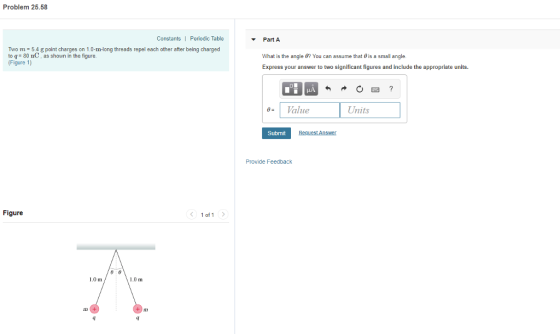 Problem 25.58 Constants| Periodic Table Part A Two m 54 g point charges on 1.0-m-long threads repel each other after being charged to q 80 nC, as shown in the figure Figure 1) What is the angle ㅲ You can assume that θ is a small angle. Express your answer to two significant figures and include the appropriate units. 9-1 Value Units Submit Provide Feedback Figure < 1of1 > 1.0 m 1.0 m