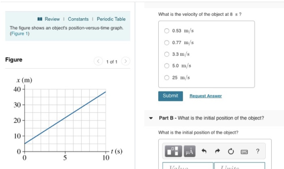 What is the velocity of the object at 8 s? I ReviewI Constants1 Periodic Table The figure shows an objects position-versus-time graph. (Figure 1) O 0.53 m/s 0.77 m/s O 3.3 m/s Figure 1 of 1 5.0 m/s x (m) 40 30 20 10 0 Submit Part B-What is the initial position of the object? ▼ What is the initial position of the object? 10