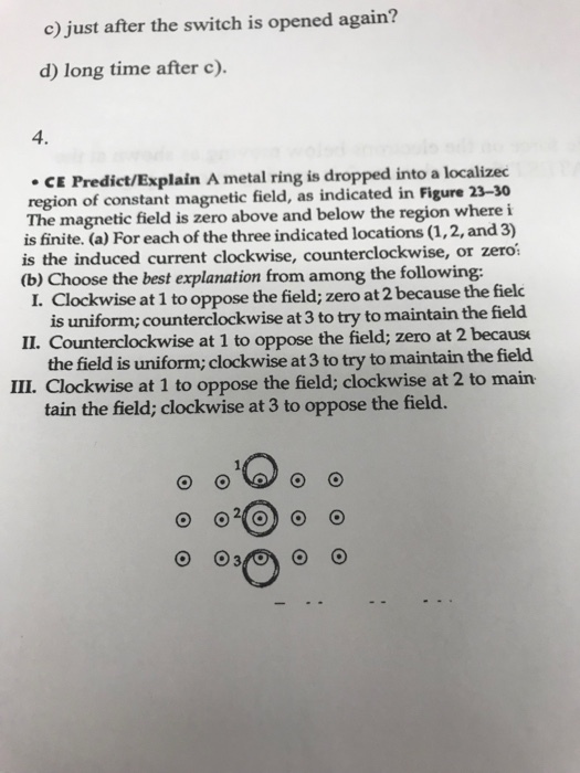 c) just after the switch is opened again? d) long time after c). 4. CE Predict/Explain A metal ring is dropped into a localizec region of constant magnetic field, as indicated in Figure 23-30 The magnetic field is zero above and below the region where i is finite. (a) For each of the three indicated locations (1,2, and 3) is the induced current clockwise, counterclockwise, or zeroi (b) Choose the best explanation from among the following: I. Clockwise at 1 to oppose the field; zero at 2 because the fielc is uniform; counterclockwise at 3 to try to maintain the field II. Counterclockwise at 1 to oppose the field; zero at 2 becaus the field is uniform; clockwise at 3 to try to maintain the field IIL. Clockwise at 1 to oppose the field; clockwise at 2 to main tain the field; clockwise at 3 to oppose the field.