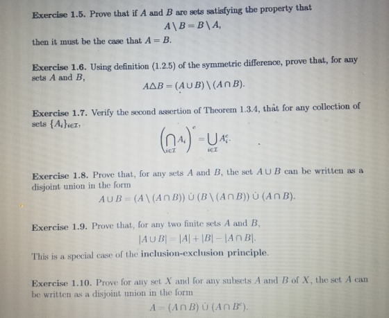 Exercise 1.5. Prove that if A and B are sets satisfying the property that then it must be the case that A - B. Exercise 1.6. Using definition (1.2.5) of the symmetric difference, prove that, for any sets A and B, AAB - (AUB)I(AnB). Exercise 1.7. Verify the second assertion of Theorem 1.3.4, that for any collection of sets {Asher Ai iET iET Exercise 1.8. Prove that, for any sets A and B, the set AUB can be written as a disjoint union in the form Exercise 1.9. Prove that, for any two finite sets A and B, This is a special case of the inclusion-exclusion principle Exercise 1.10. Prove for any set X and for any subsets A and B of X, the set A can be written as a disjoint union in the form A (A n B) U (A n B).