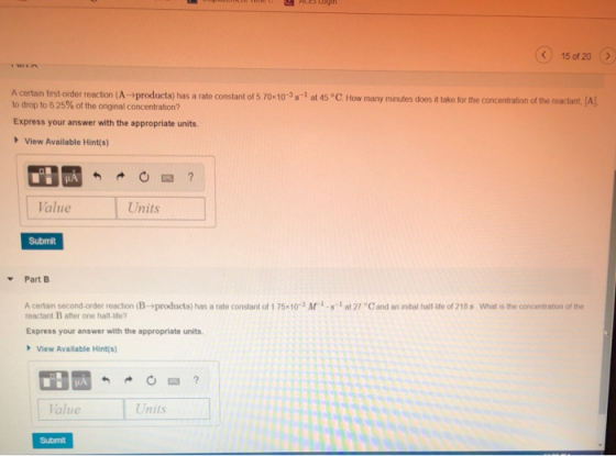 15 of 20 A cortan first order reaction A →proc ucts) has a rate constant o 5 70x10-3 s 1 at 45°C How many m nutes does it take for the concentration of the reactant to drop to 6 25% of the onginal concentration? A Express your answer with the appropriate units View Available Hint(s) Value Units Submit Part A certan secondorder reaction (B →products) has a rate constant of 1 75x 10-3 Ar, s-1 at 27 reactant B ater one halt-Me Cand arin tal halfafe of 218 s whats the concentration of the Express your answer with the appropriate units. View Available Hint(s alue Units Submit
