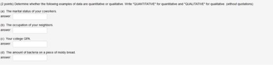 (2 points) Determine whether the following examples of data are quantitative or quaitative. Write QUANTITATIVE for quantitative and QUALITATIVE for qualitative. (without quotations) (a) The marital status of your coworkers (b) The occupation of your neighbors answer (c) Your college GPA answer (d) The amount of bacteria on a piece of moldy bread