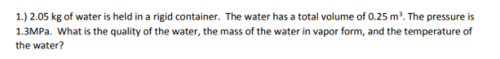 1.) 2.05 kg of water is held in a rigid container. The water has a total volume of 0.25 m3. The pressure is 1.3MPa. What is the quality of the water, the mass of the water in vapor form, and the temperature of the water?