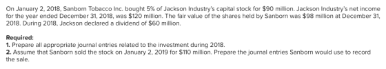 On January 2, 2018, Sanborn Tobacco Inc. bought 5% of Jackson Industrys capital stock for $90 million. Jackson Industrys net income for the year ended December 31, 2018, was $120 million. The fair value of the shares held by Sanborn was $98 million at December 31 2018. During 2018, Jackson declared a dividend of $60 million Required: 1. Prepare all appropriate journal entries related to the investment during 2018. 2. Assume that Sanborn sold the stock on January 2, 2019 for $110 million. Prepare the journal entries Sanborn would use to record the sale.