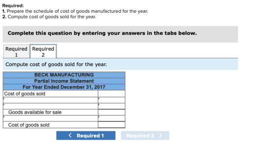 Required: 1. Prepare the schedule of cost of goods manufactured for the year. 2. Compute cost of goods sold for the year Complete this question by entering your answers in the tabs below. RequiredRequired Compute cost of goods sold for the year. 2 BECK MANUFACTURING Partial Income Statement For Year Ended December 31, 2017 Cost of goods sold Goods available for sale Cost of goods sold 〈 Required! Required 2
