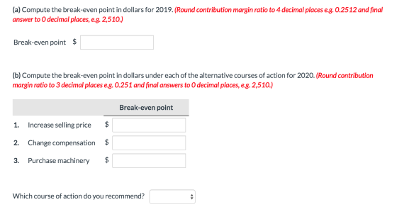 (a) Compute the break-even point in dollars for 2019. (Round contribution margin ratio to 4 decimal places e.g. 0.2512 and fi