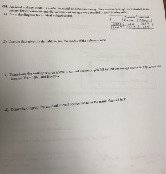 Q5. An ideal voltage model is needed to model an unknown battery. Two external loadings were attached to the battery for experiments and the currents and voltages were recoded in the following table. 1). Draw the diagram for an ideal voltage source. Measured Terminal Current Voltage Load 112A 326 V Load 21 12.2 Al 1.6V 2), Use the data given t tood moel f the voliage soune. 3). Transform the voltage source above to current source (if you fail to find the voltage source in step 2, you can assume Vs-. 10V, and Rs-2Q) 4). Draw the diagram for an ideal current source based on the result obtained in 3).