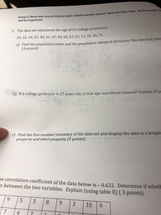 Form C: Show how you arrived at your solution on t and be organized. rived at your solution on the answer sheet for full credit. Write neatly The data set represents the age of 15 college professors. 29, 32, 34, 37, 40, 41, 47, 49, 50, 52, 53, 53, 55, 56, 71 a) Find the population mea tandard deviation. One decimal plac 2. n and the populations (4 points) b) If a college professor is 27 years old, is that age considered unusual? Explain (5 p c) Find the five-number summary of the data set and display the data in a boxplo property and label property (5 points) e correlation coefficient of the data below is 0.632. Determine if wheth s between the two variables. Explain (using table II) (3 points) 9 5 3 89 3 10 9