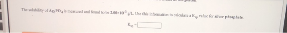 The solubility of Ag3PO, is measured and found to be 2.0010 9L. Use this information to calculate a Ky value for silver phosp