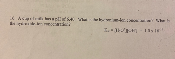 16. A cup of milk has a pH of 6.40. What is the hydronium-ion concentration? What is the hydroxide-ion concentration? Kw = [H
