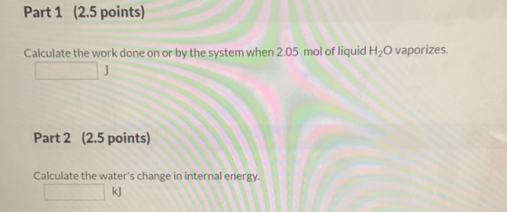 Part 1 (2.5 points) Calculate the work done on or by the system when 2.05 mol of liquid H2O vaporizes. Part 2 (2.5 points) Ca