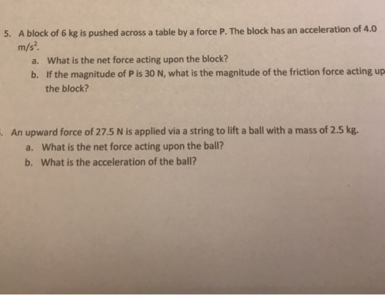 A block of 6 kg is pushed across a table by a force P. The block has an acceleration of 4.0 m/s2 5. a. What is the net force acting upon the block? b. If the magnitude of P is 30 N, what is the magnitude of the friction force acting up the block? An upward force of 27.5 N is applied via a string to lift a ball with a mass of 2.5 kg. . What is the net force acting upon the ball? What is the acceleration of the ball? a. b.