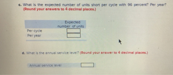 c. What is the expected number of units short per cycte with 96 percent? Per year? (Round your enswers to 4 diecimal places.) Expected number of units Per cycle Per year d. What is the annual service ievel? (Round your answer to 4 declmat places.) Annual service level