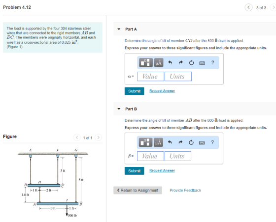 Problem 4.12 3 of 3> The load is supported by the four 304 stainless steel wires that are connected to the rigid members AB and DC. The members were originally horizontal, and each wire has a cross-sectional area of 0.025 in (Figure 1) Part A Determine the angle of tilt of member CD after the 500-lb load is applied Express your answer to three significant figures and include the appropriate units. aValue Units Submit uest Answer Part B Determine the angle of tilt of member AB after the 500-lb load is applied Express your answer to three significant figures and include the appropriate units Figure Vaue Units Submit uest Answer 5 ft < Return to Assignment Provide Feedback 1.8 ft 3 ft 500 lb