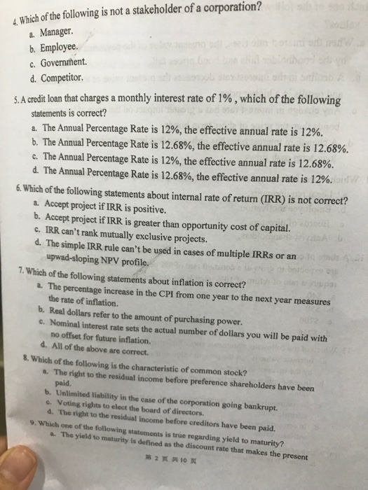4 Which of the following is not a stakeholder of a corporation? a. Manager. b. Employee c. Government. d. Competitor SA credit loan that charges a monthly interest rate of 1% , which of the following statements is correct? a. The Annual Percentage Rate is 12%, the effective annual rate is 12%. b·The Annual Percentage Rate is 12.68%, the effective annual rate is 12.68%. C. The Annual Percentage Rate is 12%, the effective annual rate is 12.68%. d, The Annual Percentage Rate is 12.68%, the effective annual rate is 12%. 6. Which of the following statements about internal rate of return (IRR) is not correct? a. Accept project if IRR is positive. b. Accept project if IRR is greater than opportunity cost of capital. c. IRR cant rank mutually exclusive projects. d. The simple IRR rule cant be used in cases of multiple IRRs or an upwad-sloping NPV profile. 1. Which of the following statements about inflation is correct? a. The percentage increase in the CPI from one year to the next year measures the rate of inflation. b. Real dollars refer to the amount of purchasing power. c. Nominal interest rate sets the actual number of dollars you will be paid with no offset for future inflation. d. All of the above are correct. 8. Which of the following is the characteristic of common stock? a. The right to the residual income before preference shareholders have been paid. b. Unlimited liability in the case of the corporation going bankrupt. e. Voting rights to elect the board of directors. d. The right to the residual income before creditors have been paid. 9. Which one of the following statements is trúe regarding yield to maturity? The yield to maturity is defined as the discount rate that makes the present 第2页共10页