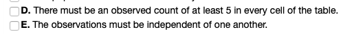 D. There must be an observed count of at least 5 in every cell of the table. E. The observations must be independent of one a