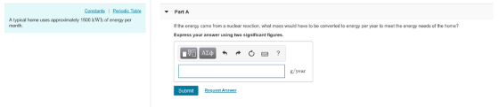 Constants Periodic Table Part A A typical home uses approximately 1500 kWh of energy per month If the energy came from a nuclear reaction, what mass would have to be converted to energy per year to meet the energy needs of the home? Express your answer using two significant figures g/year Submit Request Answer