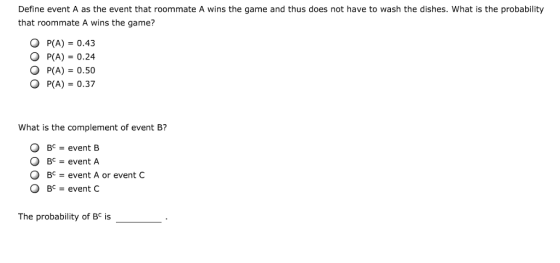 Define event A as the event that roommate A wins the game and thus does not have to wash the dishes. What is the probability that roommate A wins the game? O P(A) 0.43 O P(A) 0.24 O P(A) 0.50 O P(A) 0.37 What is the complement of event B? BCevent B O Bc event A BC event C The probability of Bc is 0 BC-event A or event C