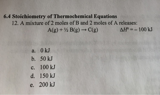6.4 Stoichiometry of Thermochemical Equations 12. A mixture of 2 moles of B and 2 moles of A releases: A(g) + ½ B(g)-→ C(g) Afr =-100 kJ a. 0 kJ b. 50 kJ c. 100 kJ d. 150 kJ e. 200 kJ
