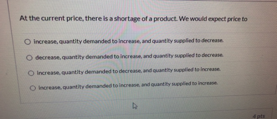 At the current price, there is a shortage of a product. We would expect price to O increase, quantity demanded to increase, a