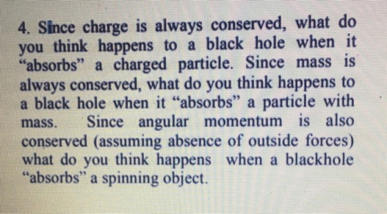 4. Since charge is always conserved, what do you think happens to a black hole when it absorbs a charged particle. Since mass is always conserved, what do you think happens to a black hole when it “absorbs a particle with mass. Since angular momentum is also conserved (assuming absence of outside forces) what do you think happens when a blackhole absorbs a spinning object.