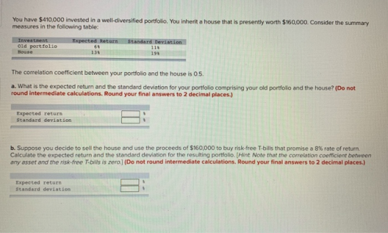 You have $410,000 invested in a well-diversified portfolio. You inherit a house that is presently worth $160,000. Consider the summary measures in the following table: Investment Expected Return Standard Deviation Old portfolio House 6% 138 118 198 The correlation coefficient between your portfolio and the house is 0.5. a. What is the expected return and the standard deviation for your portfolio comprising your old portfolio and the house? (Do not round intermediate calculations. Round your final answers to 2 decimal places.) Expected return Standard deviation b. Suppose you decide to sell the house and use the proceeds of $160,000 to buy risk-free T-bills that promise a 8% rate of return. Calculate the expected return and the standard deviation for the resulting portfolio. [Hint Note that the correlation coefficient between any asset and the risk-free T-bills is zero.)] (Do not round intermediate calculations. Round your final answers to 2 decimal places.) Expected return Standard deviation