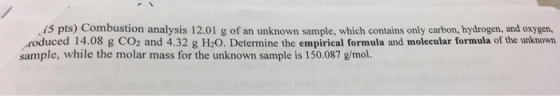 15 pts) Combustion analysis 12.01 g of an unknown sample, which contains only carbon, hydrogen, and oxygen, roduced 14.08 g CO2 and 4.32 g H20. Determine the empirical formula and molecular formula of the unknown sample, while the molar mass for the unknown sample is 150.087 g/mol.