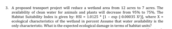 3. A proposed transport project will reduce a wetland area from 12 acres to 7 acres. The availability of clean water for animals and plants will decrease from 95% to 75%. The Habitat Suitability Index is given by: HSI- 1.0125 * [1 - exp (-0.00035 X2)] where X- ecological characteristics of the wetland in percent Assume that water availability is the only characteristic. What is the expected ecological damage in terms of habitat units?