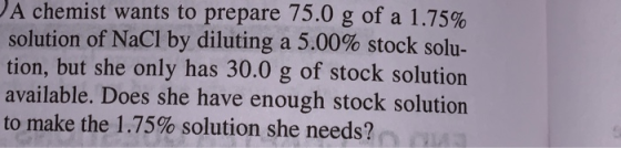 A chemist wants to prepare 75.0 g of a 1.75% solution of NaCl by diluting a 5.00% stock solu- tion, but she only has 30.0 g o