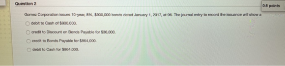 Question 2 0.6 points Gomez Corporation issues 10-year, 8%, $900,000 bonds dated January 1, 2017, at 96. The Journal entry to
