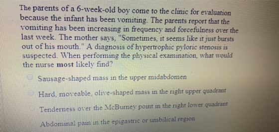 The parents of a 6-week-old boy come to the clinic for evaluation because the infant has been vomiting. The parents report th