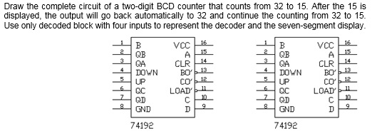 Draw the complete circuit of a two-digit BCD counter that counts from 32 to 15. After the 15 is displayed, the output will go back automatically to 32 and continue the counting from 32 to 15 Use only decoded block with four inputs to represent the decoder and the seven-segment display CLR BO QA DOWN DOWN BO co LOAD LOAD OC QD GND QC QD GND 74192 74192