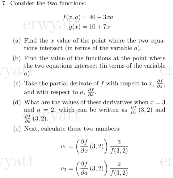 7. Consider the two functions: f(x, a)-40 - 3xa 9(2) 10 + 7x (a) Find the x value of the point where the two equa- (b) Find the value of the functions at the point where erwya tions intersect (in terms of the variable a) the two equations intersect (in terms of the variable a) (c) Take the partial derivate of f with respect to , and with respec t to a. d) What are the values of these derivatives when r - 3 2, which can be written as and a (3.2) and 3, 2 (e) Next, calculate these two numbers v1 = (3.2) yatt er v2 = Con (3.2) T(3,2)