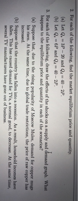2. For each of the following, find the market equilibrium price and quantity (a) Let Q,-3P-20 and Qa 40-2P. (b) Let Q, -6P and Qa 40 2P. 3. For each of the following, draw the effects of the shocks on a supply and demand graph. What happens to the equilibrium price and quantity in each of the scenarios? (a) Suppose that, due to the rising popularity of Moscow Mules, demand for copper mugs his risen. At the same time, due to global trade restrictions, the price of raw copper has increased. (b) Suppose that the country has fallen into a recession. As a result, household incomes have fallen. This has caused demand for TVs, a normal good, to decrease. At the same time, several TV manufacturers have gone out of business.