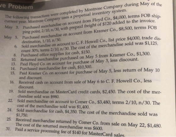 e Probiem t year. Montrose Company uses a perpetual inventory syst ay 3. Purchased merchandise on account from Floyd Co, $4,000, terms FOB shi The current transactions were completed by Montrose Company during May of t ping point, 2/10, n/30, with prepaid freight of $120 added to the invoice. destination, 1/10, n/30. 6. Sold merchandise on account to C. F. Howell Co, list price $4000, trade di Purchased merchandise on account from Kramer Co. count 30%, terms 2/10, n/30. The cost of the merchandise sold was $1,125 8. Purchased office supplies for cash, $150. 10. Returned merchandise purchased on May 5 from Kramer Co., $1,300, 13. Paid Floyd Co. on account for purchase of May 3, less discount. 14. Purchased merchandise for cash, $10,500. 15. Paid Kramer Co. on account for purchase of May 5, less return of May 10 and discount. 16. Received cash on account from sale of May 6 to C. F. Howell Co., less discount. 19. Sold merchandise on MasterCard credit cards, $2,450. The cost of the mer- 22. Sold merchandise on account to Comer Co., $3,480, terms 2/10, n/30. The 24. Sold merchandise for cash, $4,350. The cost of the merchandise sold was 25. Received merchandise returned by Comer Co. from sale on May 22, $1,480. 31. Paid a service processing fee of $140 for MasterCard sales chandise sold was $980. cost of the merchandise sold was $1,400. $1,750. The cost of the returned merchandise was $600
