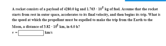 A rocket consists of a payload of 4280.0 kg and 1.763 - 105 kg of fuel. Assume that the rocket starts from rest in outer space, accelerates to its final velocity, and then begins its trip. What is the speed at which the propellant must be expelled to make the trip from the Earth to the Moon, a distance of 3.82 10 km, in 6.0 h? 1- km/s