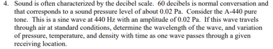 Sound is often characterized by the decibel scale. 60 decibels is normal conversation and that corresponds to a sound pressure level of about 0.02 Pa. Consider the A-440 pure tone. This is a sine wave at 440 Hz with an amplitude of 0.02 Pa. If this wave travels through air at standard conditions, determine the wavelength of the wave, and variation of pressure, temperature, and density with time as one wave passes through a given receiving location. 4.