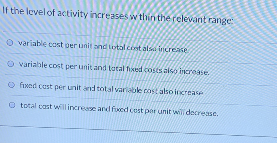 If the level of activity increases within the relevant range: O variable cost per unit and total cost also increase. O variab