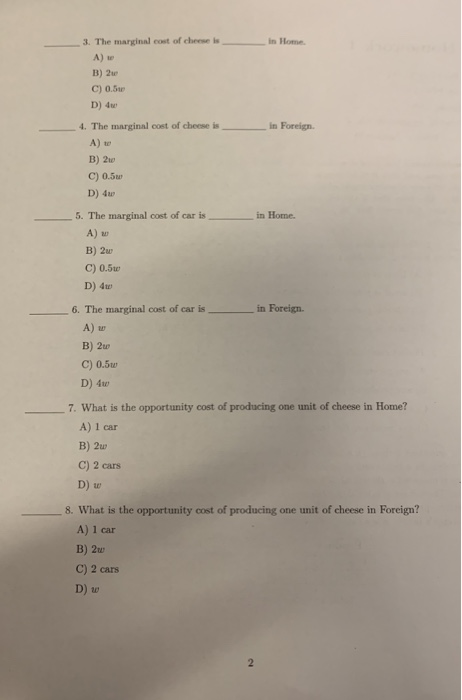 3. The marginal cost of cheese isIn Home A) B) 2u C) 0.3r D) 4w 4. The marginal cost of cheese , in Foreign. A) t B) 2t C) 0.5 D) 4 5. The marginal cost of car isin Home. A) u B) 2w C) O.5 D) 4w 6. The marginal cost of car is in Foreign. A) B) 2w C) 0.5u D) 4w 7. What is the opportunity cost of producing one unit of cheese in Home? A) 1 car B) 2u C) 2 cars D) w 8. What is the opportunity cost of producing one unit of cheese in Foreign? A) 1 car B) 2u C) 2 cars D) w